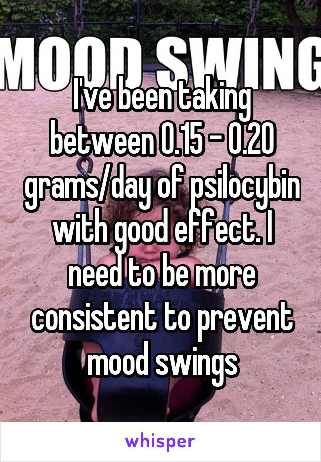 I've been taking between 0.15 - 0.20 grams/day of psilocybin with good effect. I need to be more consistent to prevent mood swings