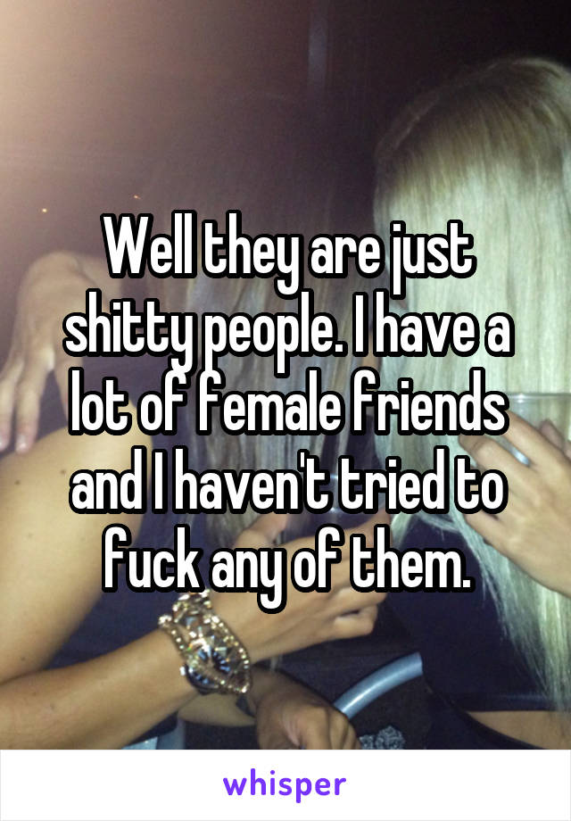 Well they are just shitty people. I have a lot of female friends and I haven't tried to fuck any of them.