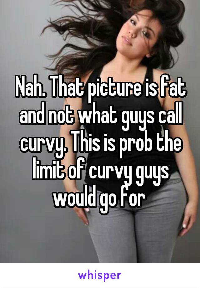 Nah. That picture is fat and not what guys call curvy. This is prob the limit of curvy guys would go for 