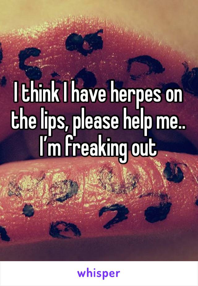 I think I have herpes on the lips, please help me.. I’m freaking out