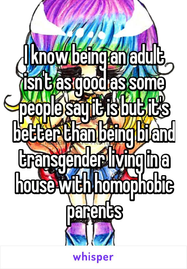I know being an adult isn't as good as some people say it is but it's better than being bi and transgender living in a house with homophobic parents