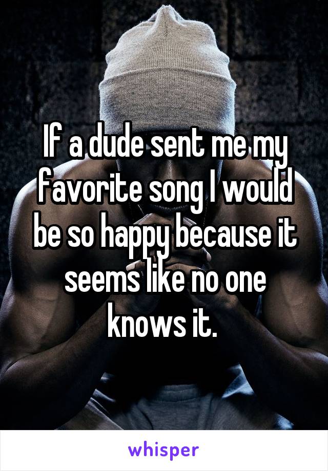 If a dude sent me my favorite song I would be so happy because it seems like no one knows it. 