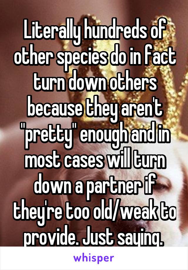 Literally hundreds of other species do in fact turn down others because they aren't "pretty" enough and in most cases will turn down a partner if they're too old/weak to provide. Just saying. 