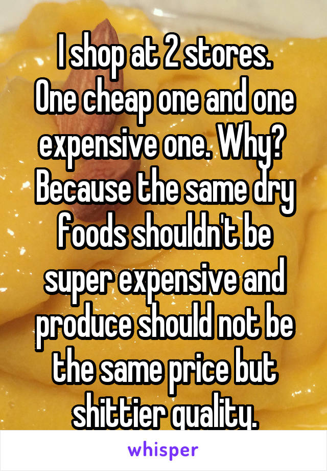 I shop at 2 stores.
One cheap one and one expensive one. Why? 
Because the same dry foods shouldn't be super expensive and produce should not be the same price but shittier quality.