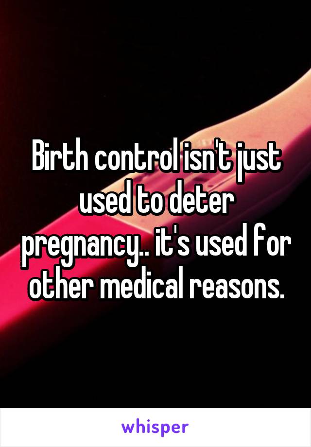 Birth control isn't just used to deter pregnancy.. it's used for other medical reasons.