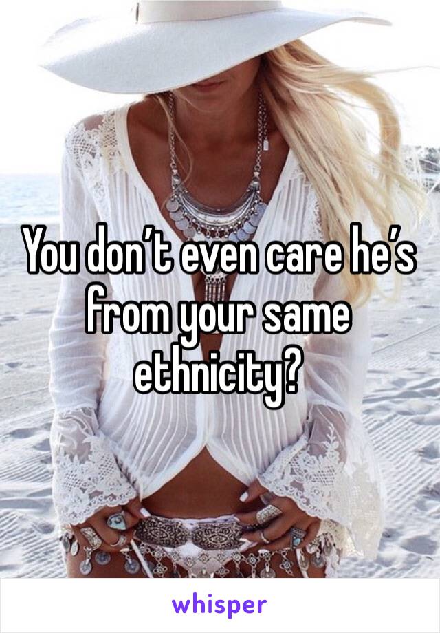 You don’t even care he’s from your same ethnicity?