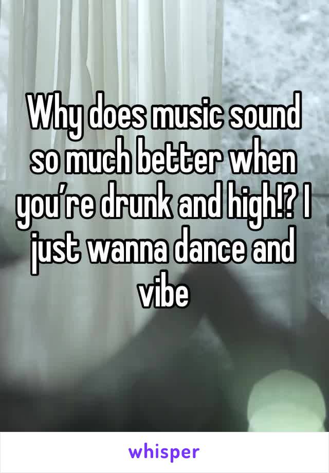 Why does music sound so much better when you’re drunk and high!? I just wanna dance and vibe
