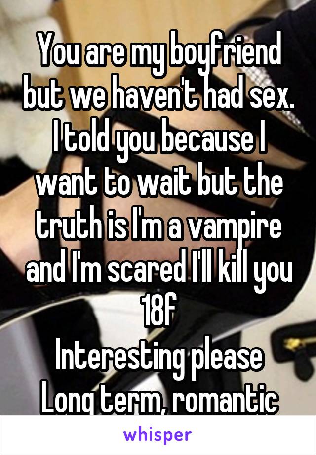 You are my boyfriend but we haven't had sex. I told you because I want to wait but the truth is I'm a vampire and I'm scared I'll kill you
18f
Interesting please
Long term, romantic
