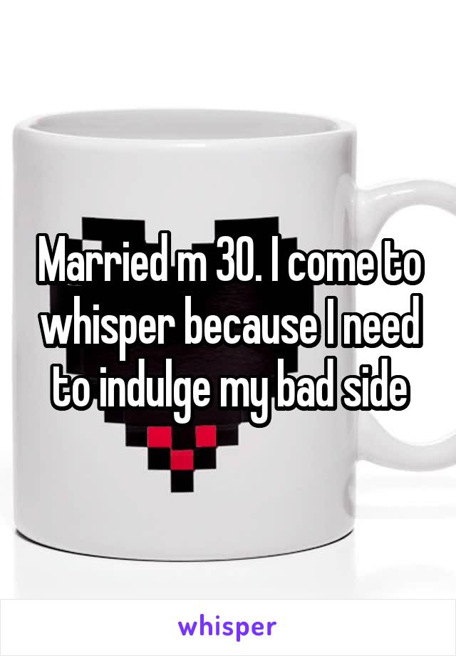 Married m 30. I come to whisper because I need to indulge my bad side
