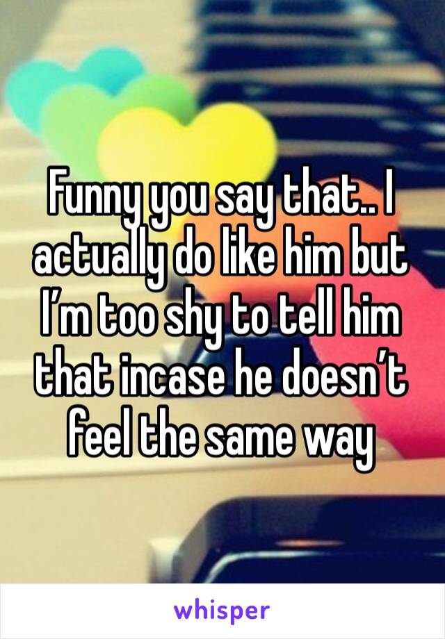 Funny you say that.. I actually do like him but I’m too shy to tell him that incase he doesn’t feel the same way 