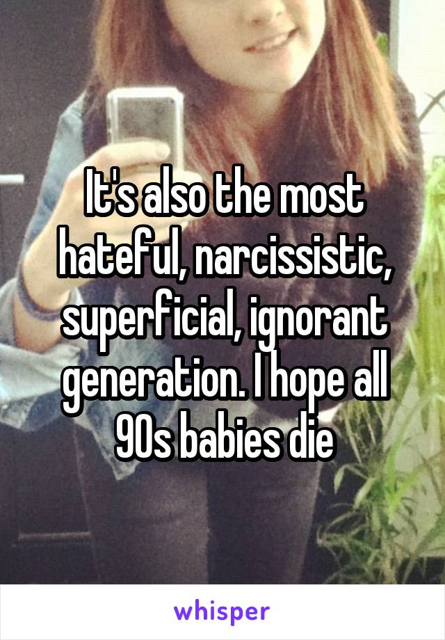 It's also the most hateful, narcissistic, superficial, ignorant generation. I hope all 90s babies die