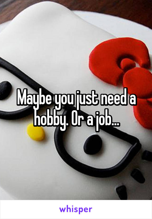 Maybe you just need a hobby. Or a job...