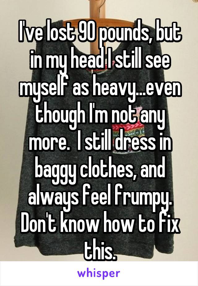 I've lost 90 pounds, but in my head I still see myself as heavy...even though I'm not any more.  I still dress in baggy clothes, and always feel frumpy.
Don't know how to fix this.