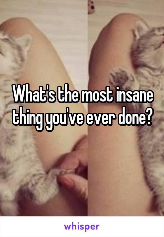 What's the most insane thing you've ever done? 