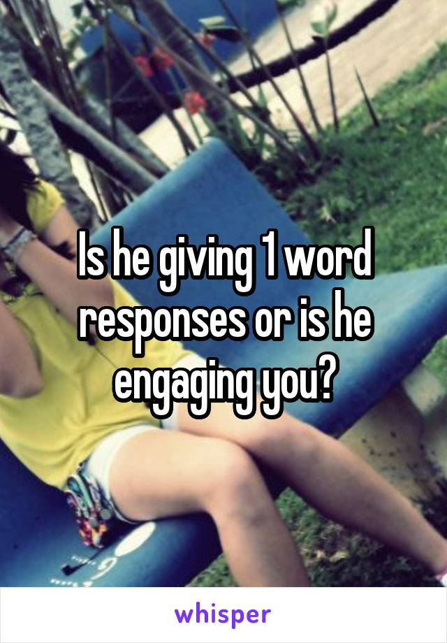 Is he giving 1 word responses or is he engaging you?