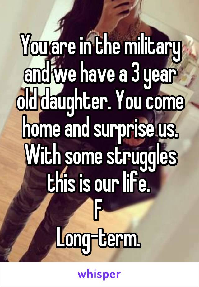 You are in the military and we have a 3 year old daughter. You come home and surprise us. With some struggles this is our life. 
F 
Long-term. 