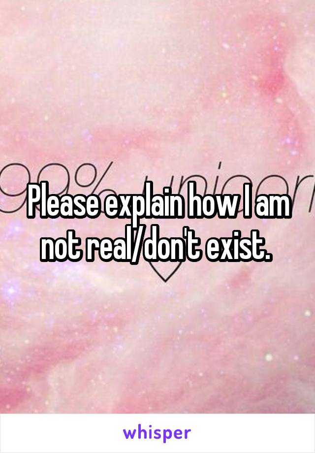 Please explain how I am not real/don't exist. 