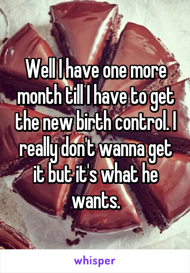 Well I have one more month till I have to get the new birth control. I really don't wanna get it but it's what he wants.