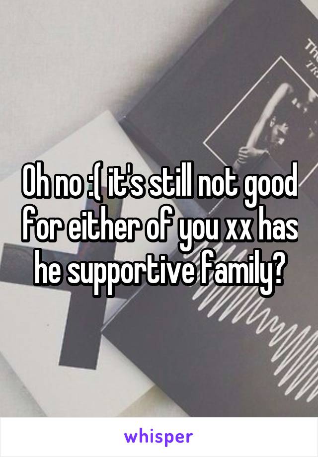 Oh no :( it's still not good for either of you xx has he supportive family?