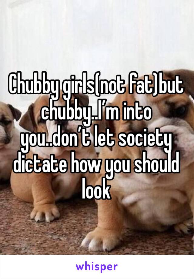 Chubby girls(not fat)but chubby..I’m into you..don’t let society dictate how you should look
