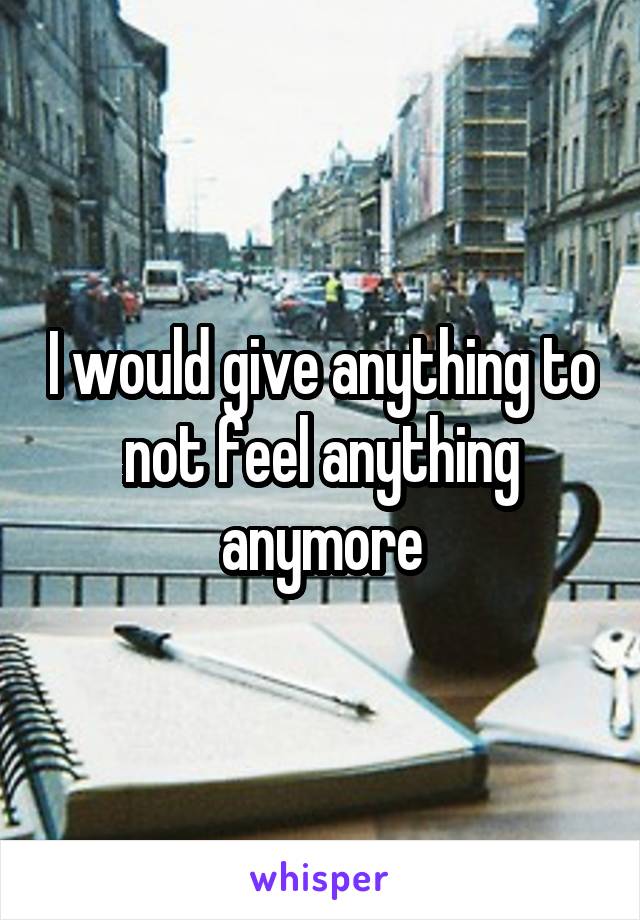I would give anything to not feel anything anymore