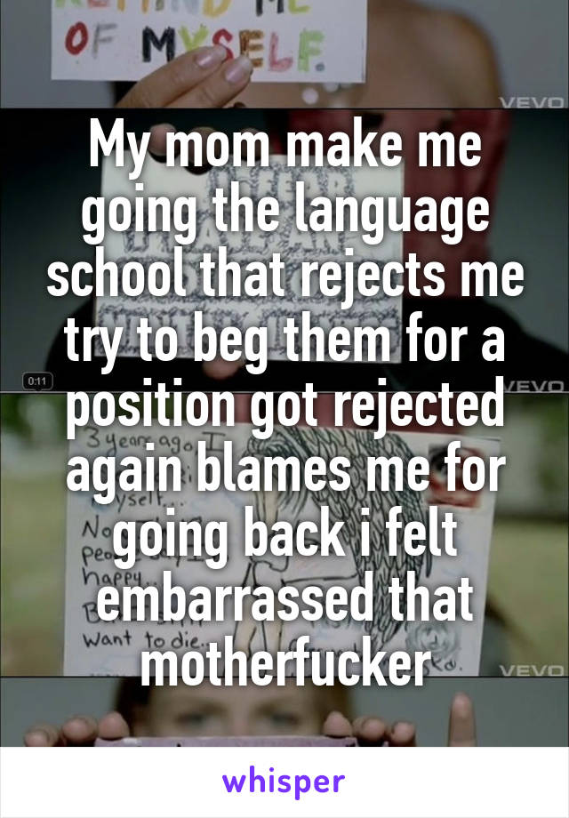 My mom make me going the language school that rejects me try to beg them for a position got rejected again blames me for going back i felt embarrassed that motherfucker