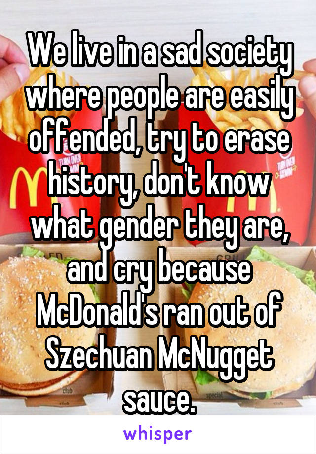 We live in a sad society where people are easily offended, try to erase history, don't know what gender they are, and cry because McDonald's ran out of Szechuan McNugget sauce.