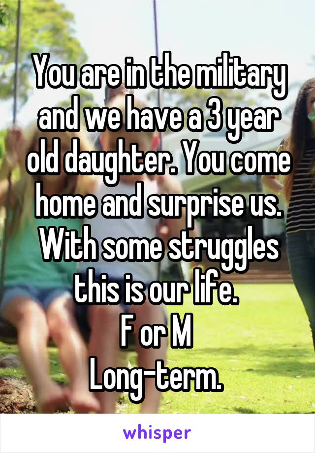 You are in the military and we have a 3 year old daughter. You come home and surprise us. With some struggles this is our life. 
F or M 
Long-term. 