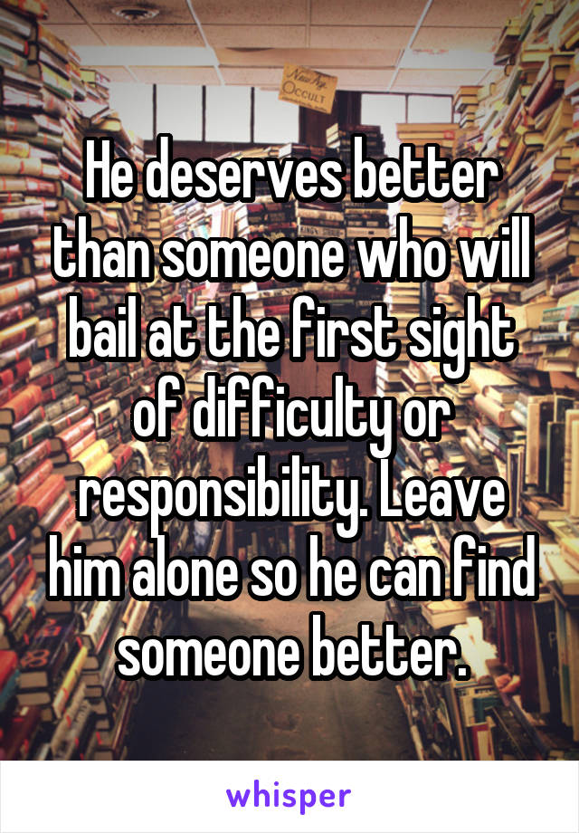 He deserves better than someone who will bail at the first sight of difficulty or responsibility. Leave him alone so he can find someone better.