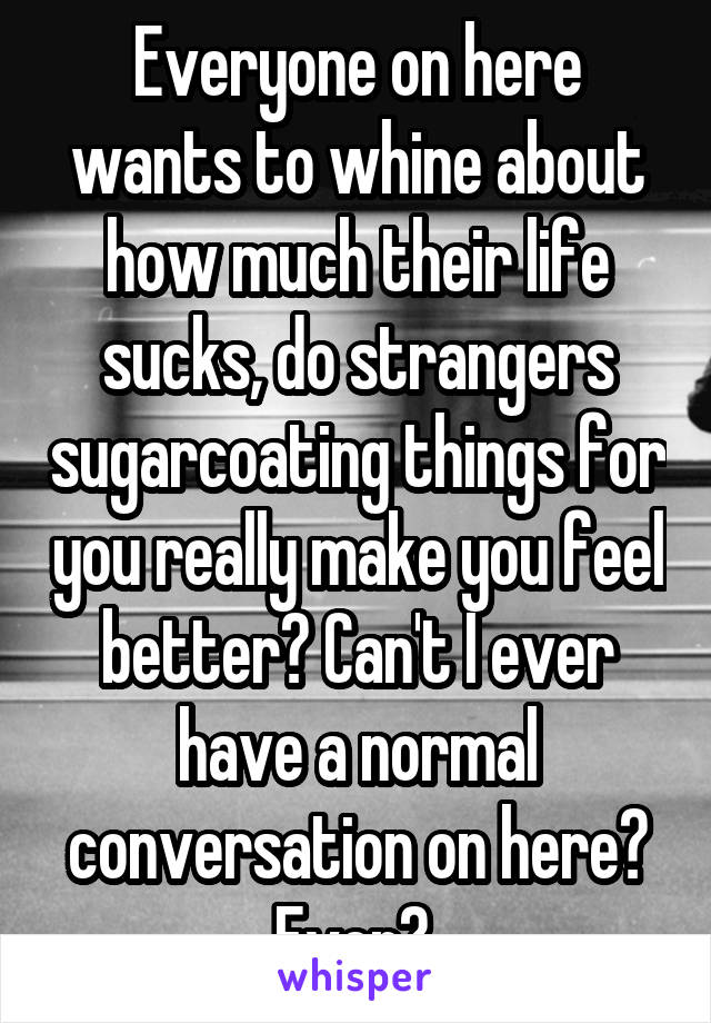 Everyone on here wants to whine about how much their life sucks, do strangers sugarcoating things for you really make you feel better? Can't I ever have a normal conversation on here? Ever? 