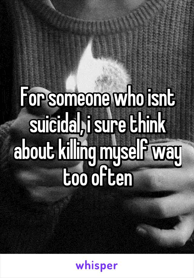 For someone who isnt suicidal, i sure think about killing myself way too often