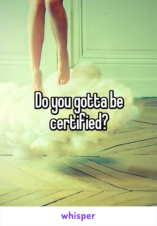 Do you gotta be certified?