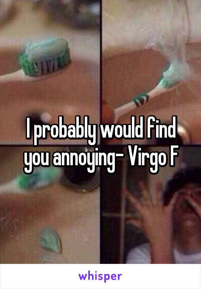 I probably would find you annoying- Virgo F