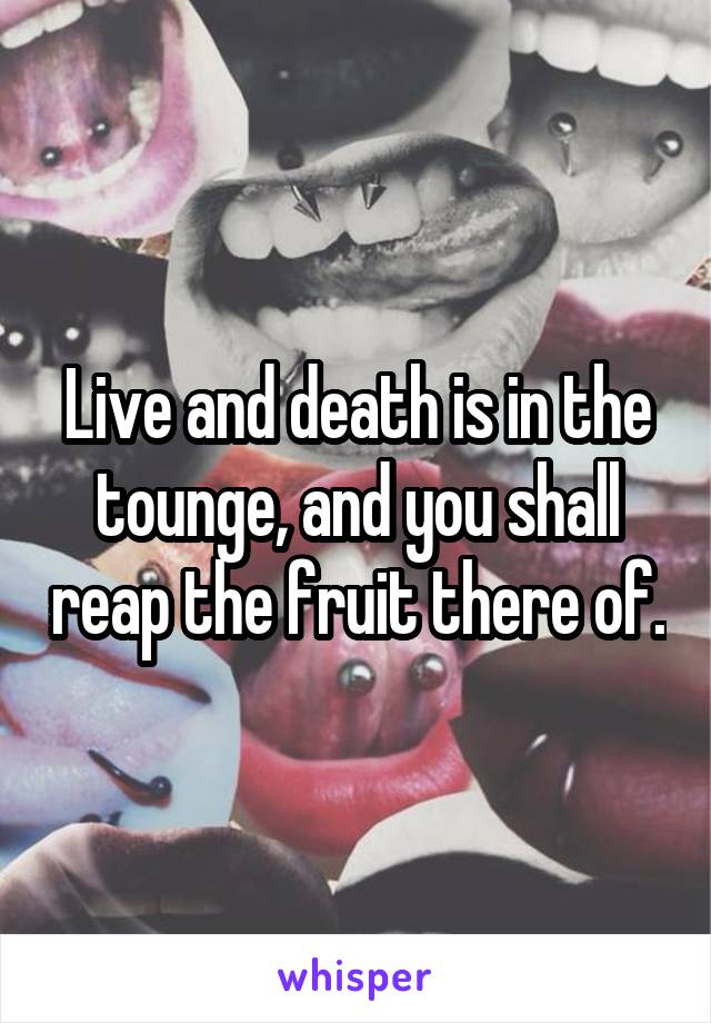 Live and death is in the tounge, and you shall reap the fruit there of.