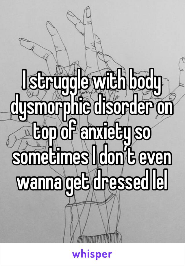 I struggle with body dysmorphic disorder on top of anxiety so sometimes I don’t even wanna get dressed lel 