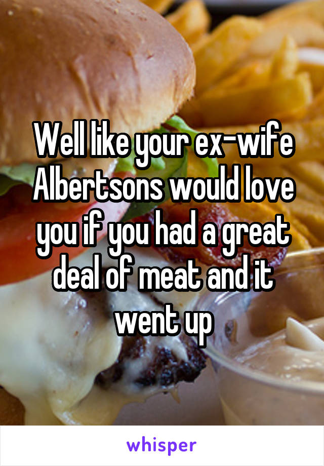 Well like your ex-wife Albertsons would love you if you had a great deal of meat and it went up
