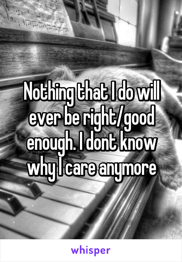 Nothing that I do will ever be right/good enough. I dont know why I care anymore