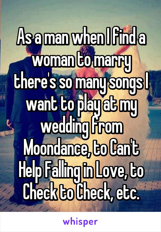 As a man when I find a woman to marry there's so many songs I want to play at my wedding from Moondance, to Can't Help Falling in Love, to Check to Check, etc.