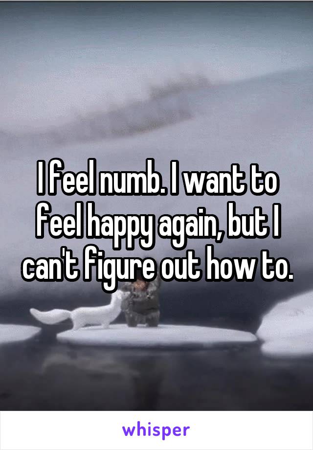 I feel numb. I want to feel happy again, but I can't figure out how to.
