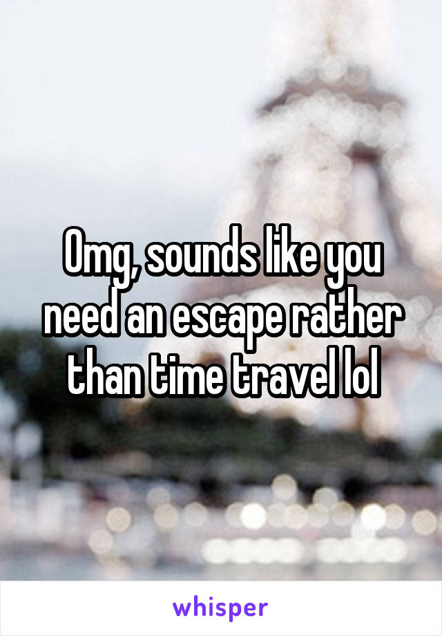 Omg, sounds like you need an escape rather than time travel lol