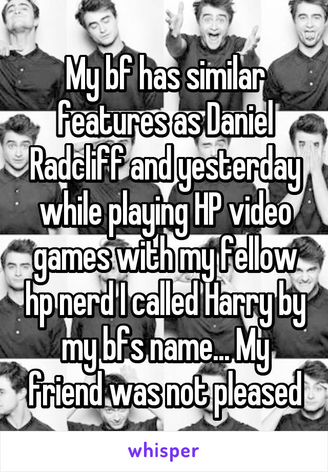 My bf has similar features as Daniel Radcliff and yesterday while playing HP video games with my fellow hp nerd I called Harry by my bfs name... My friend was not pleased