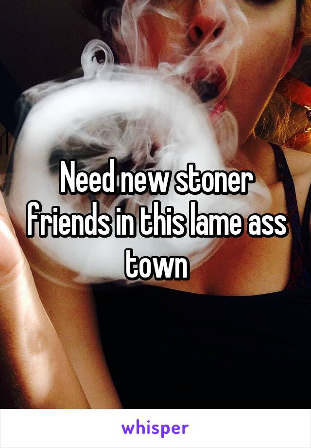 Need new stoner friends in this lame ass town