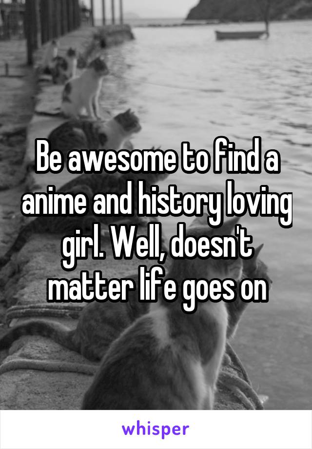 Be awesome to find a anime and history loving girl. Well, doesn't matter life goes on