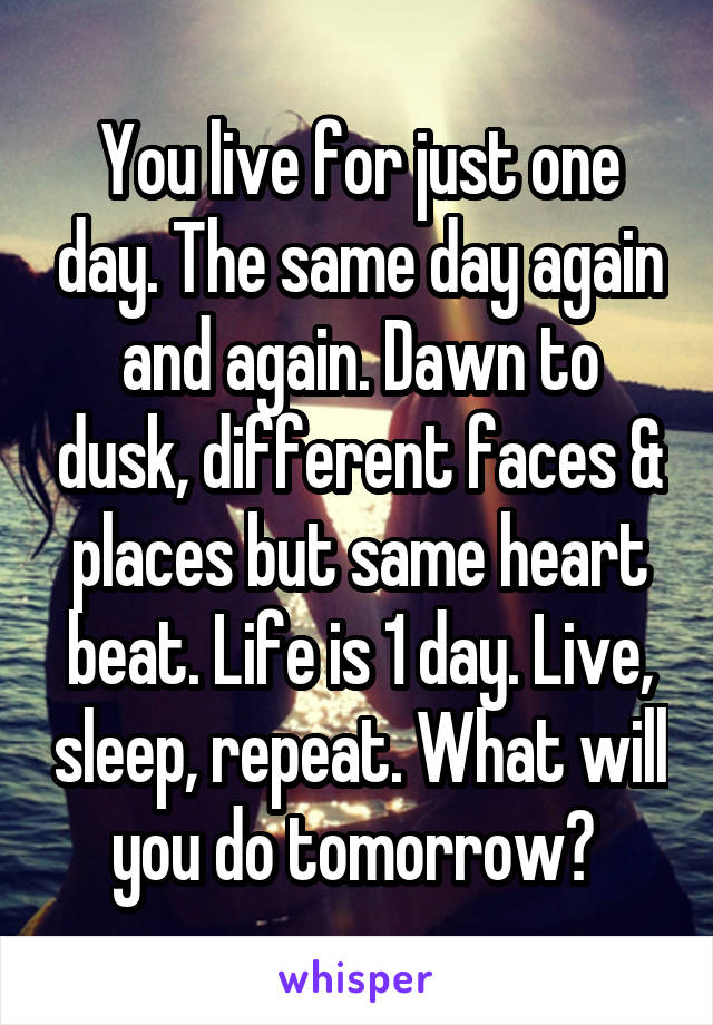 You live for just one day. The same day again and again. Dawn to dusk, different faces & places but same heart beat. Life is 1 day. Live, sleep, repeat. What will you do tomorrow? 