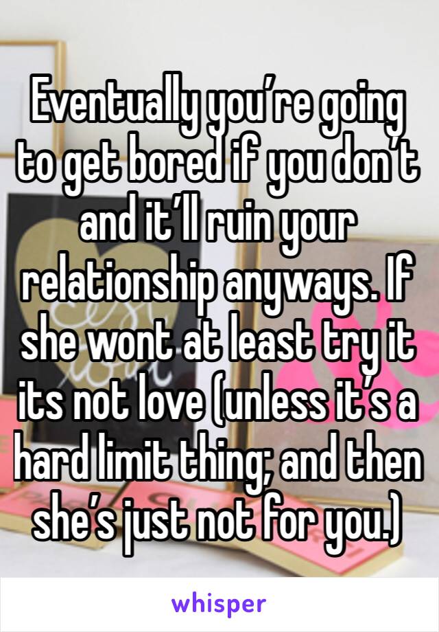 Eventually you’re going to get bored if you don’t and it’ll ruin your relationship anyways. If she wont at least try it its not love (unless it’s a hard limit thing; and then she’s just not for you.)