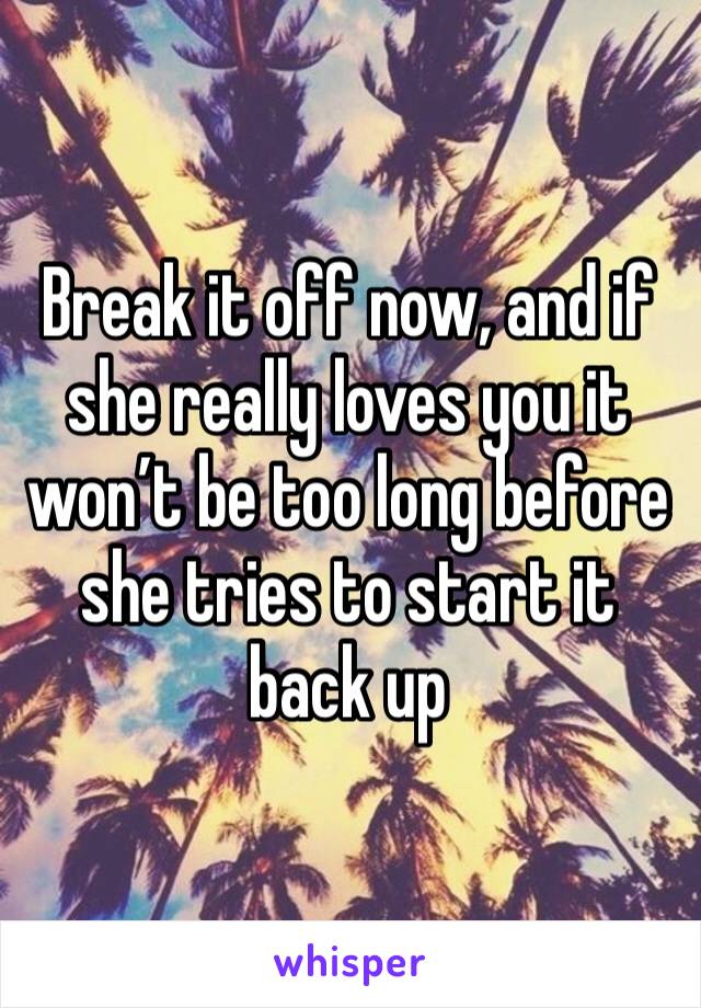 Break it off now, and if she really loves you it won’t be too long before she tries to start it back up