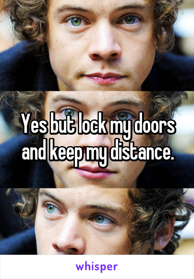 Yes but lock my doors and keep my distance.