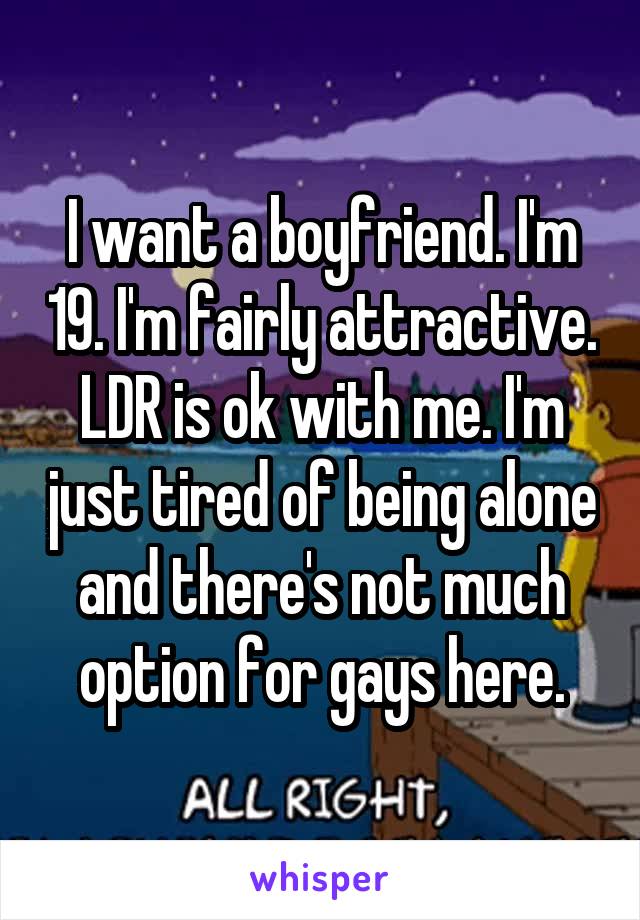 I want a boyfriend. I'm 19. I'm fairly attractive. LDR is ok with me. I'm just tired of being alone and there's not much option for gays here.