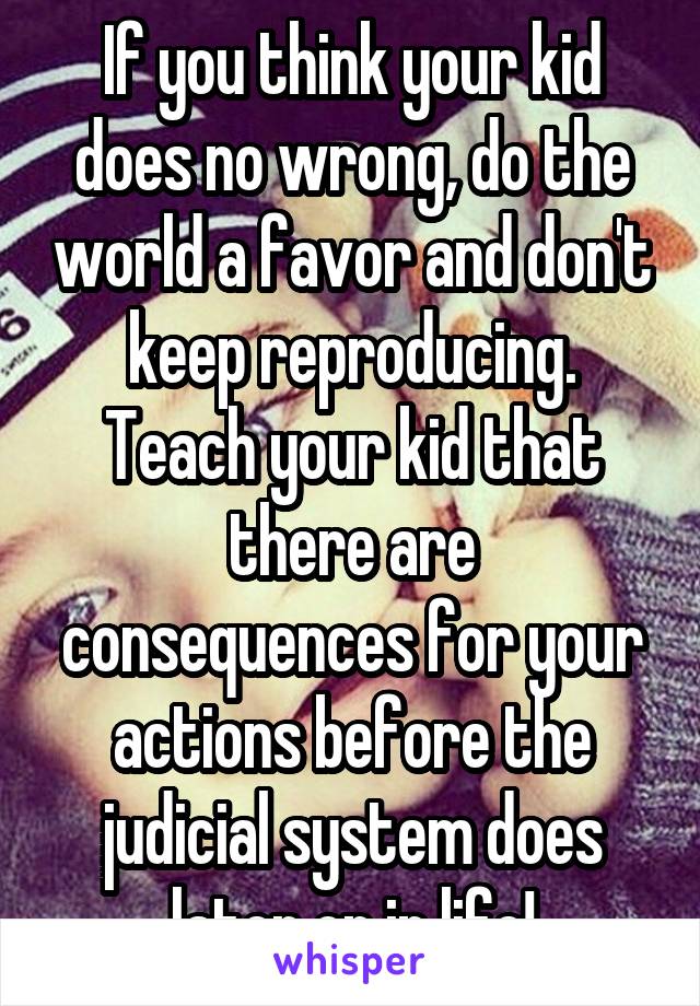 If you think your kid does no wrong, do the world a favor and don't keep reproducing. Teach your kid that there are consequences for your actions before the judicial system does later on in life!