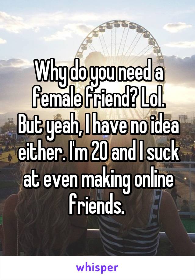 Why do you need a female friend? Lol.
But yeah, I have no idea either. I'm 20 and I suck at even making online friends. 